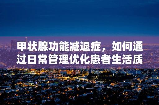 甲状腺功能减退症，如何通过日常管理优化患者生活质量？