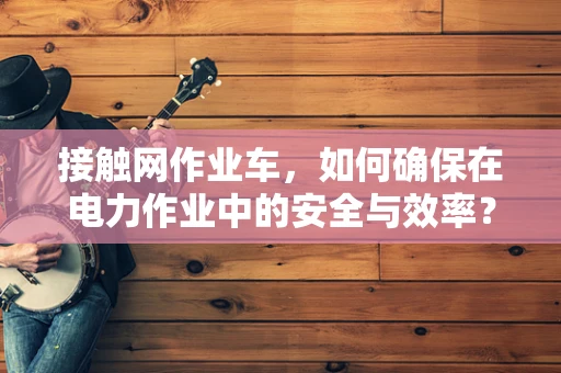 接触网作业车，如何确保在电力作业中的安全与效率？