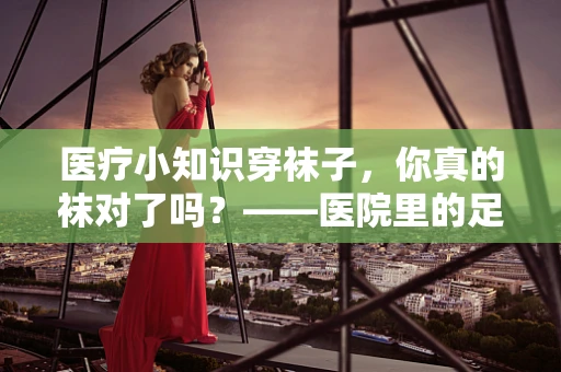 医疗小知识穿袜子，你真的袜对了吗？——医院里的足部健康小秘密