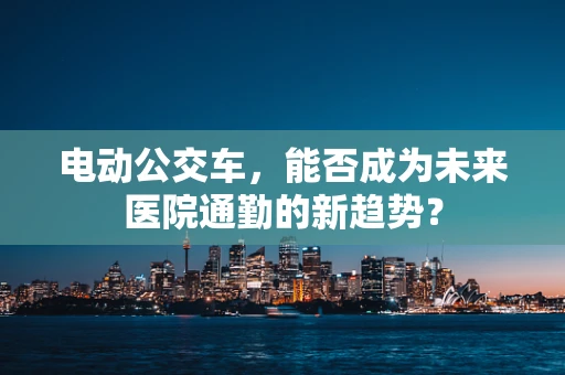 电动公交车，能否成为未来医院通勤的新趋势？