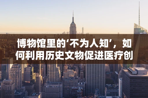 博物馆里的‘不为人知’，如何利用历史文物促进医疗创新？