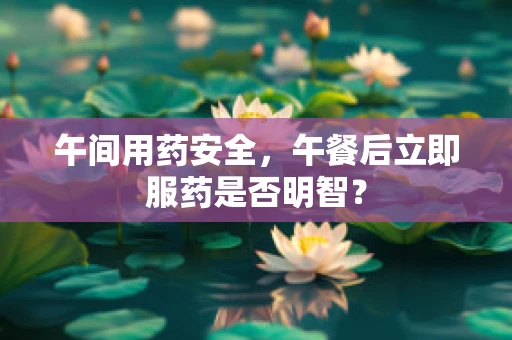 午间用药安全，午餐后立即服药是否明智？