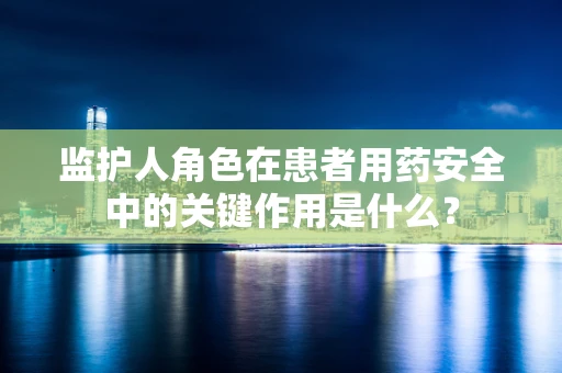 监护人角色在患者用药安全中的关键作用是什么？