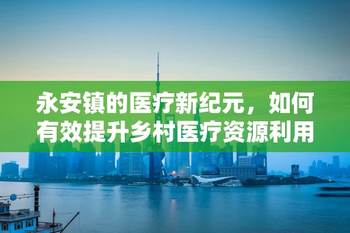 永安镇的医疗新纪元，如何有效提升乡村医疗资源利用率？