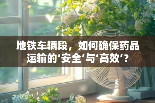 地铁车辆段，如何确保药品运输的‘安全’与‘高效’？