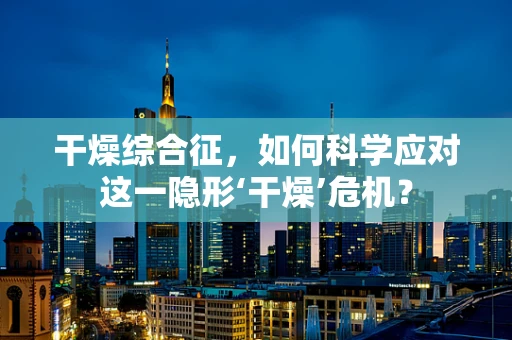 干燥综合征，如何科学应对这一隐形‘干燥’危机？