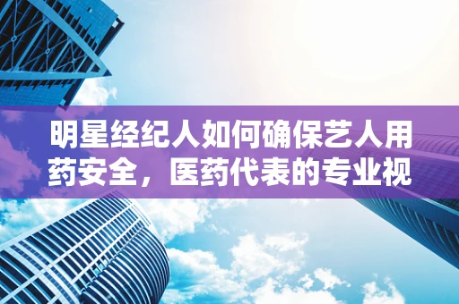 明星经纪人如何确保艺人用药安全，医药代表的专业视角