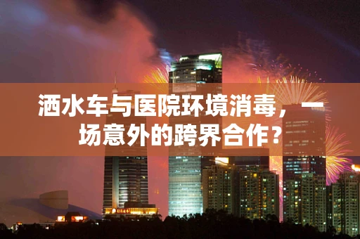 洒水车与医院环境消毒，一场意外的跨界合作？