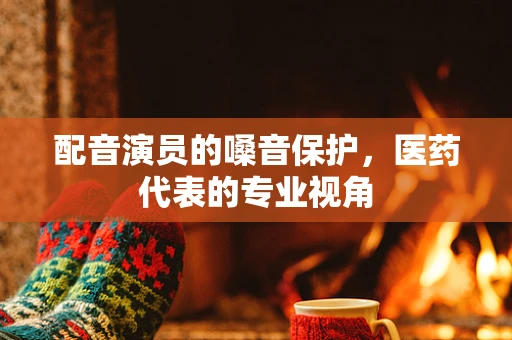 配音演员的嗓音保护，医药代表的专业视角