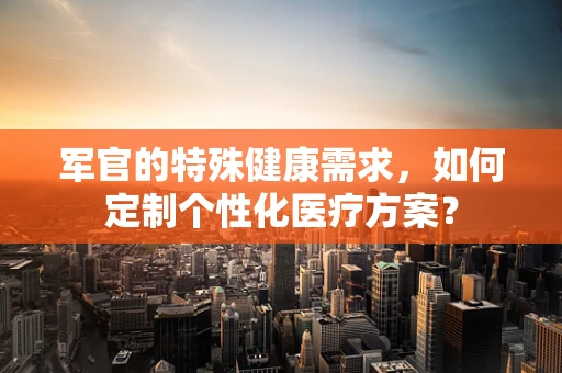 军官的特殊健康需求，如何定制个性化医疗方案？