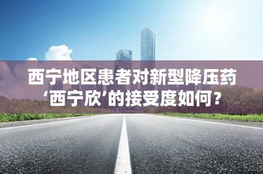 西宁地区患者对新型降压药‘西宁欣’的接受度如何？