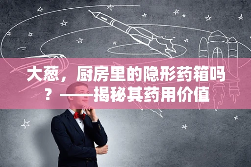大葱，厨房里的隐形药箱吗？——揭秘其药用价值
