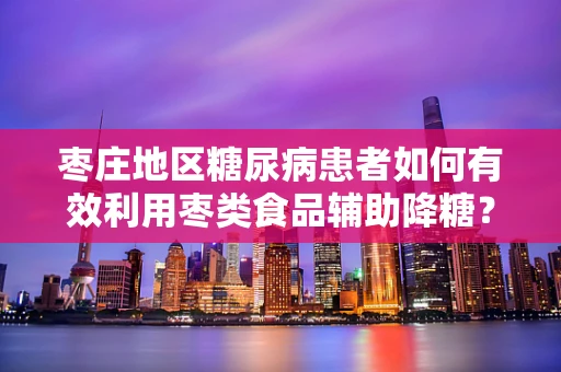 枣庄地区糖尿病患者如何有效利用枣类食品辅助降糖？