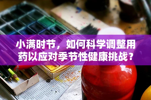 小满时节，如何科学调整用药以应对季节性健康挑战？