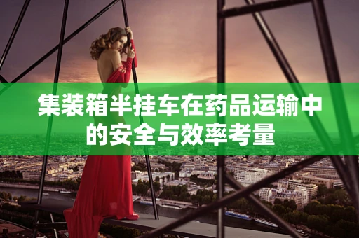 集装箱半挂车在药品运输中的安全与效率考量