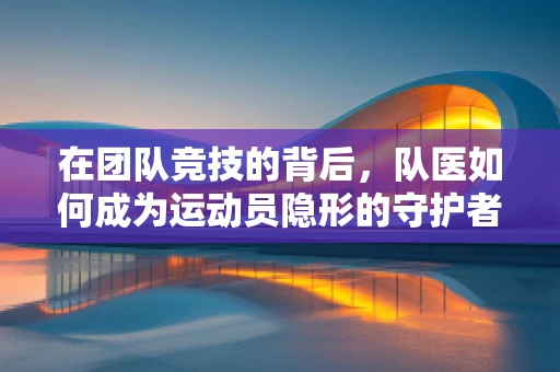 在团队竞技的背后，队医如何成为运动员隐形的守护者？