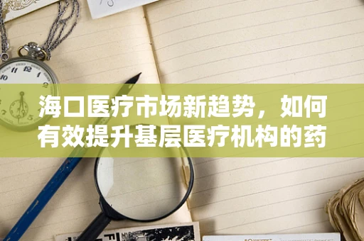 海口医疗市场新趋势，如何有效提升基层医疗机构的药品可及性与质量？