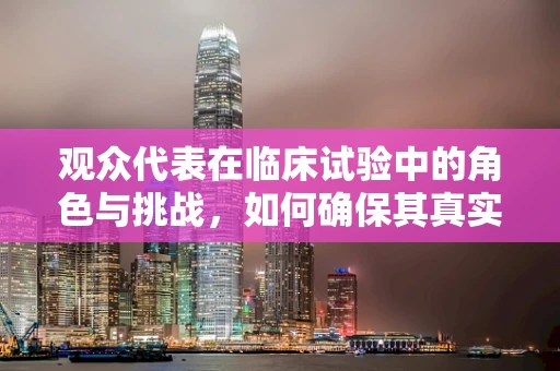 观众代表在临床试验中的角色与挑战，如何确保其真实性与代表性？
