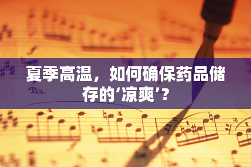 夏季高温，如何确保药品储存的‘凉爽’？
