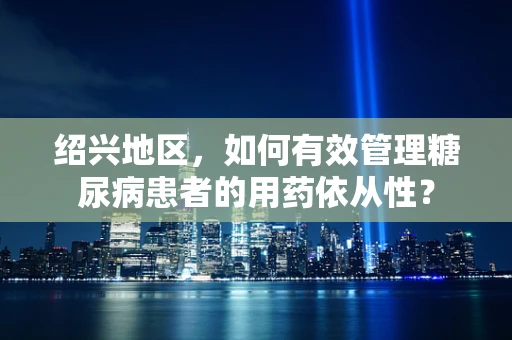 绍兴地区，如何有效管理糖尿病患者的用药依从性？