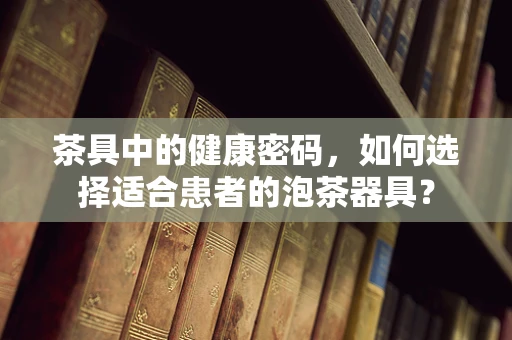 茶具中的健康密码，如何选择适合患者的泡茶器具？