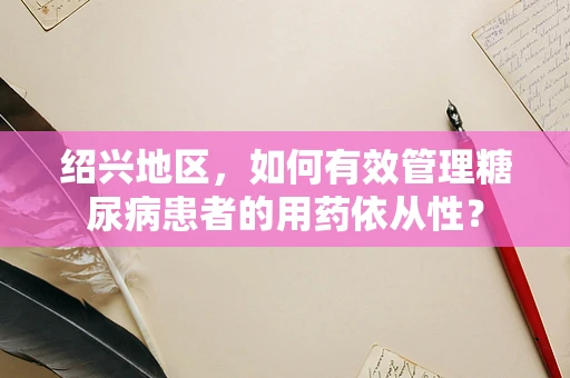 绍兴地区，如何有效管理糖尿病患者的用药依从性？