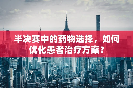 半决赛中的药物选择，如何优化患者治疗方案？