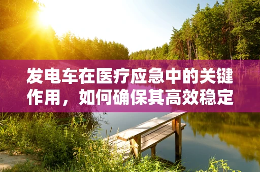 发电车在医疗应急中的关键作用，如何确保其高效稳定运行？