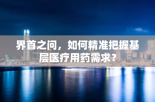 界首之问，如何精准把握基层医疗用药需求？