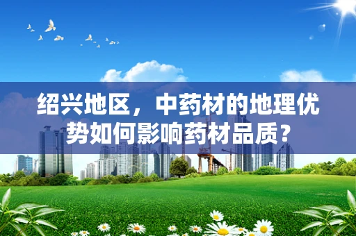 绍兴地区，中药材的地理优势如何影响药材品质？