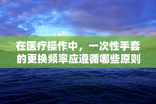 在医疗操作中，一次性手套的更换频率应遵循哪些原则？