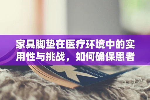 家具脚垫在医疗环境中的实用性与挑战，如何确保患者安全与舒适？