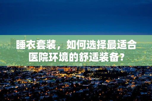 睡衣套装，如何选择最适合医院环境的舒适装备？