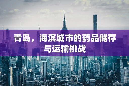 青岛，海滨城市的药品储存与运输挑战