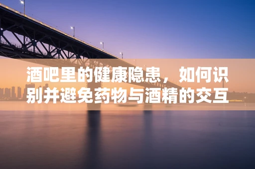 酒吧里的健康隐患，如何识别并避免药物与酒精的交互风险？