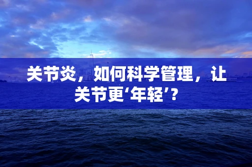 关节炎，如何科学管理，让关节更‘年轻’？