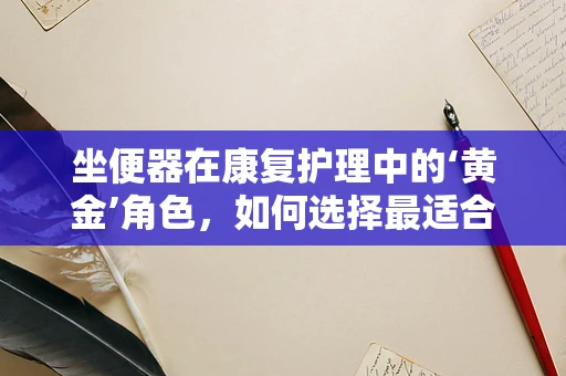 坐便器在康复护理中的‘黄金’角色，如何选择最适合患者的款式？