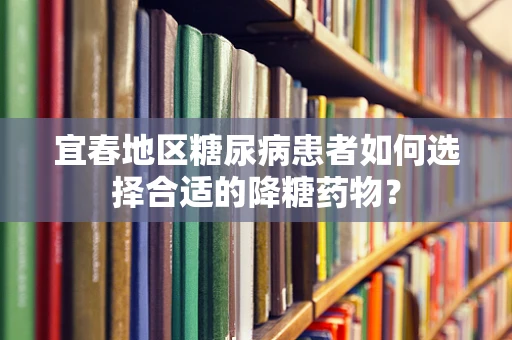 宜春地区糖尿病患者如何选择合适的降糖药物？