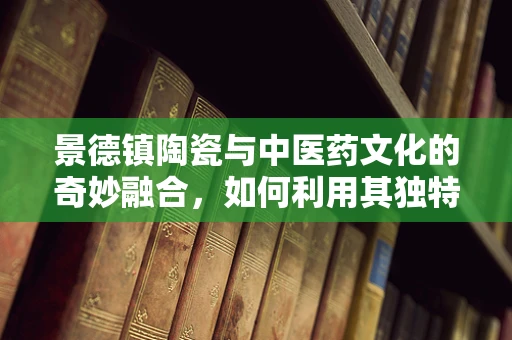 景德镇陶瓷与中医药文化的奇妙融合，如何利用其独特性提升医疗体验？