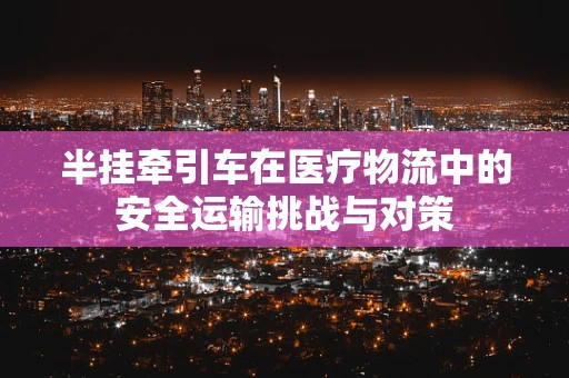 半挂牵引车在医疗物流中的安全运输挑战与对策