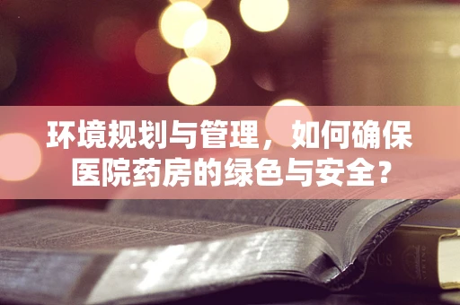 环境规划与管理，如何确保医院药房的绿色与安全？