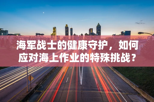 海军战士的健康守护，如何应对海上作业的特殊挑战？