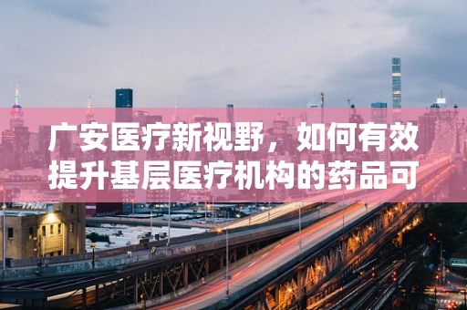 广安医疗新视野，如何有效提升基层医疗机构的药品可及性与质量？