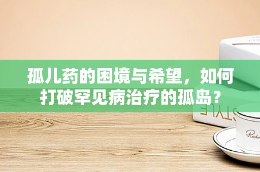 孤儿药的困境与希望，如何打破罕见病治疗的孤岛？