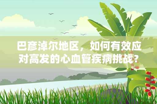 巴彦淖尔地区，如何有效应对高发的心血管疾病挑战？