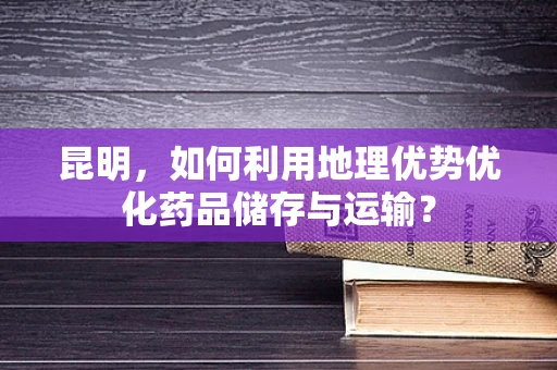 昆明，如何利用地理优势优化药品储存与运输？