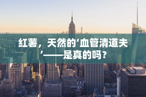 红薯，天然的‘血管清道夫’——是真的吗？