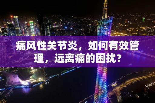 痛风性关节炎，如何有效管理，远离痛的困扰？