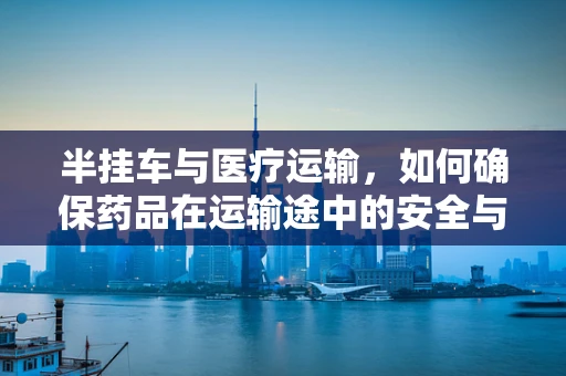 半挂车与医疗运输，如何确保药品在运输途中的安全与稳定？