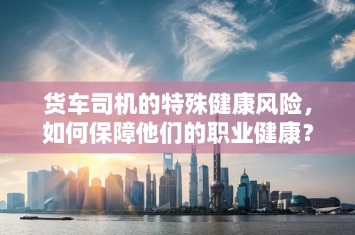 货车司机的特殊健康风险，如何保障他们的职业健康？